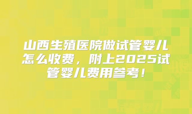 山西生殖医院做试管婴儿怎么收费,附上2025试管婴儿费用参考!
