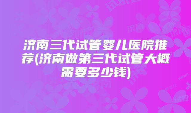 济南三代试管婴儿医院推荐(济南做第三代试管大概需要多少钱)
