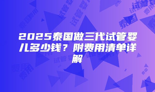 2025泰国做三代试管婴儿多少钱?附费用清单详解