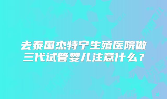 去泰国杰特宁生殖医院做三代试管婴儿注意什么?