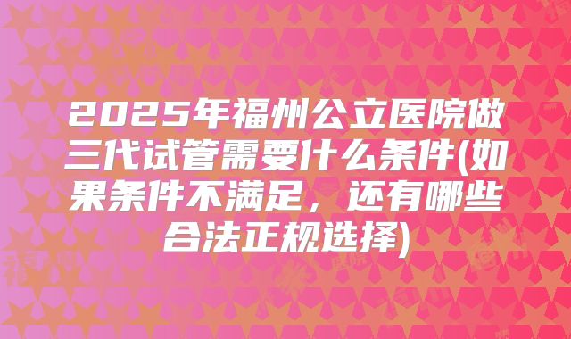 2025年福州公立医院做三代试管需要什么条件(如果条件不满足,还有哪些合法正规选择)