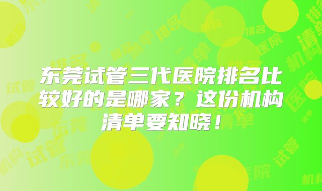 东莞试管三代医院排名比较好的是哪家?这份机构清单要知晓!