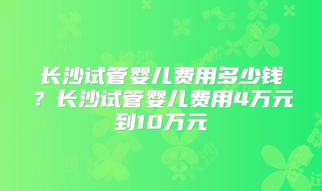 长沙试管婴儿费用多少钱?长沙试管婴儿费用4万元到10万元