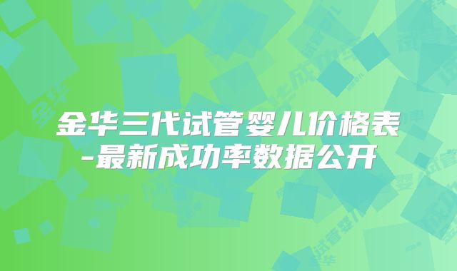 金华三代试管婴儿价格表-最新成功率数据公开