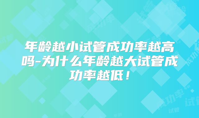 年龄越小试管成功率越高吗-为什么年龄越大试管成功率越低!