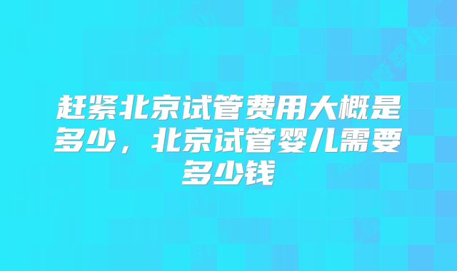 赶紧北京试管费用大概是多少,北京试管婴儿需要多少钱
