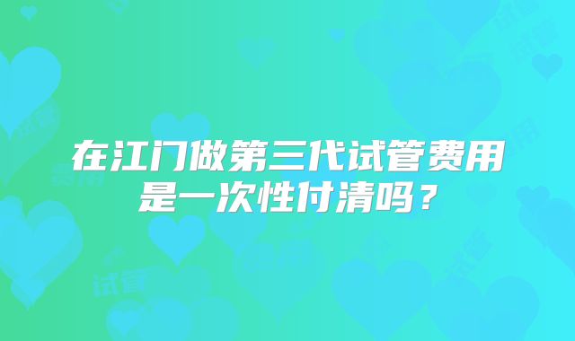 在江门做第三代试管费用是一次性付清吗？