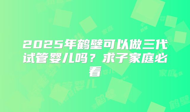 2025年鹤壁可以做三代试管婴儿吗?求子家庭必看