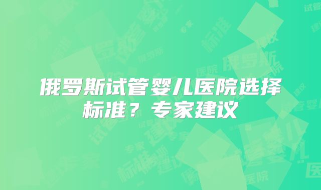 俄罗斯试管婴儿医院选择标准？专家建议