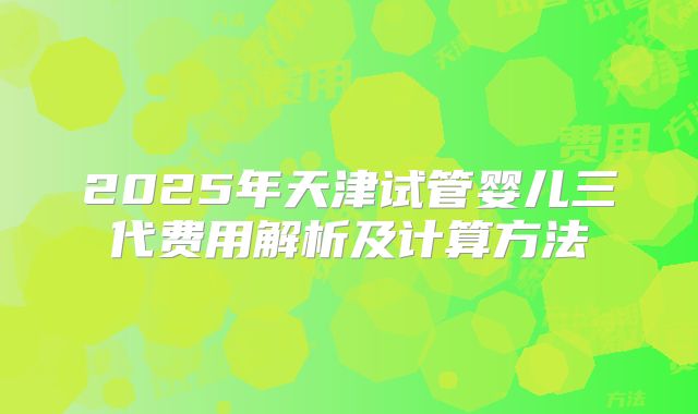 2025年天津试管婴儿三代费用解析及计算方法
