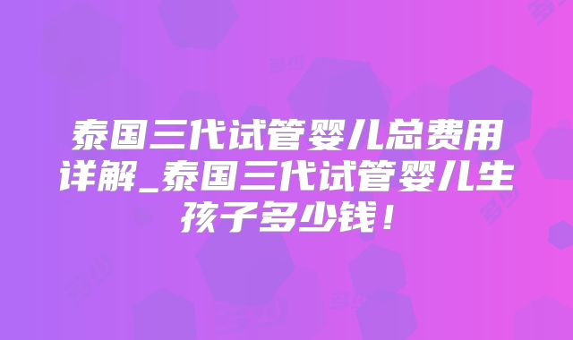 泰国三代试管婴儿总费用详解_泰国三代试管婴儿生孩子多少钱!