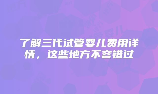 了解三代试管婴儿费用详情，这些地方不容错过