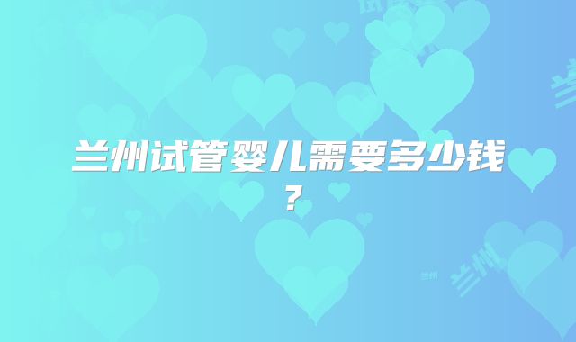 兰州试管婴儿需要多少钱？