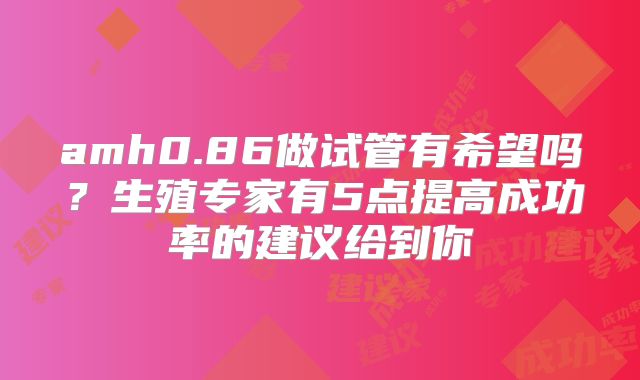 amh0.86做试管有希望吗？生殖专家有5点提高成功率的建议给到你
