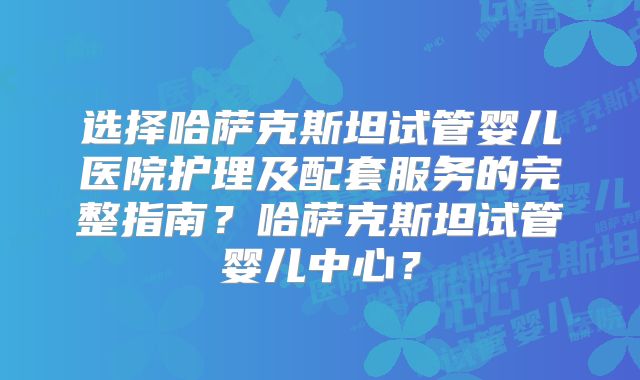 选择哈萨克斯坦试管婴儿医院护理及配套服务的完整指南?哈萨克斯坦试管婴儿中心?