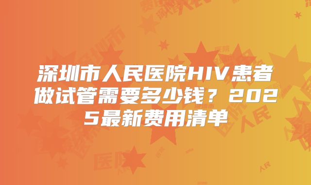 深圳市人民医院HIV患者做试管需要多少钱?2025最新费用清单