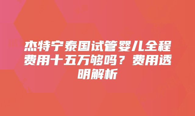 杰特宁泰国试管婴儿全程费用十五万够吗?费用透明解析