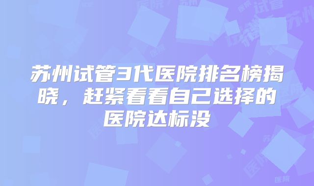 苏州试管3代医院排名榜揭晓,赶紧看看自己选择的医院达标没