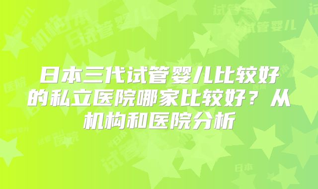 日本三代试管婴儿比较好的私立医院哪家比较好？从机构和医院分析