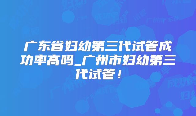 广东省妇幼第三代试管成功率高吗_广州市妇幼第三代试管!