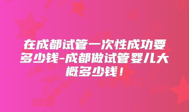 在成都试管一次性成功要多少钱-成都做试管婴儿大概多少钱！