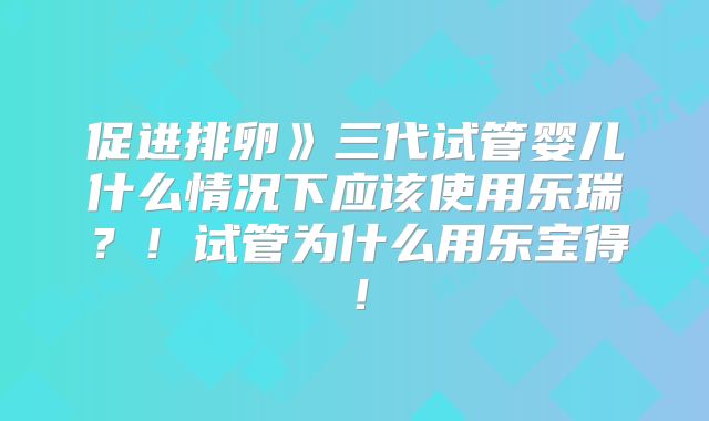 促进排卵》三代试管婴儿什么情况下应该使用乐瑞?!试管为什么用乐宝得!
