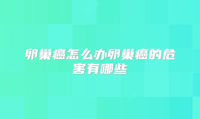 卵巢癌怎么办卵巢癌的危害有哪些