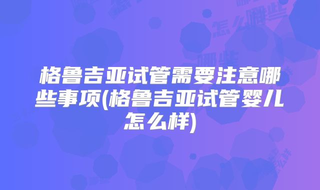 格鲁吉亚试管需要注意哪些事项(格鲁吉亚试管婴儿怎么样)