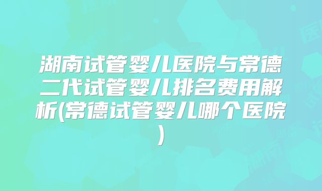 湖南试管婴儿医院与常德二代试管婴儿排名费用解析(常德试管婴儿哪个医院)