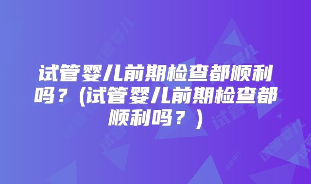 试管婴儿前期检查都顺利吗?(试管婴儿前期检查都顺利吗?)