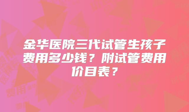 金华医院三代试管生孩子费用多少钱?附试管费用价目表?