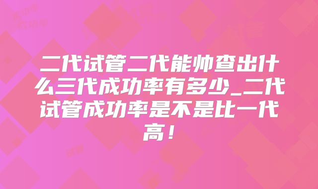 二代试管二代能帅查出什么三代成功率有多少_二代试管成功率是不是比一代高！