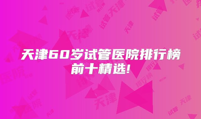 天津60岁试管医院排行榜前十精选!