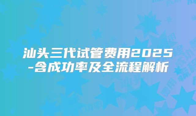 汕头三代试管费用2025-含成功率及全流程解析