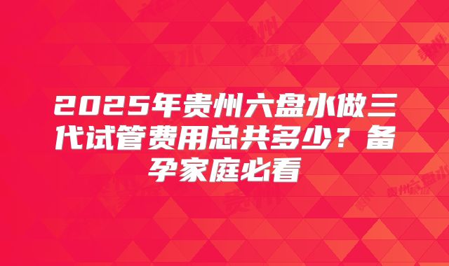 2025年贵州六盘水做三代试管费用总共多少？备孕家庭必看