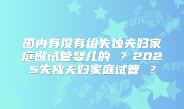 国内有没有给失独夫妇家庭做试管婴儿的 ？2025失独夫妇家庭试管 ？