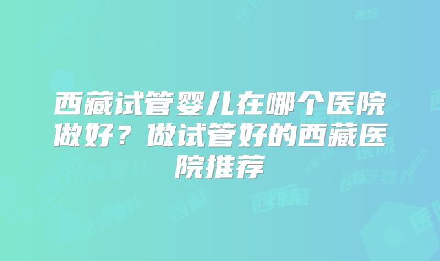 西藏试管婴儿在哪个医院做好?做试管好的西藏医院推荐