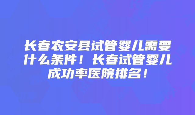 长春农安县试管婴儿需要什么条件!长春试管婴儿成功率医院排名!
