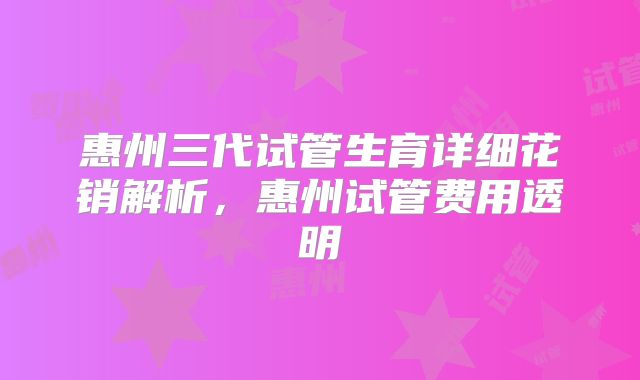 惠州三代试管生育详细花销解析，惠州试管费用透明