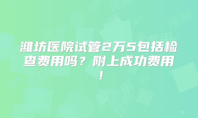 潍坊医院试管2万5包括检查费用吗？附上成功费用！