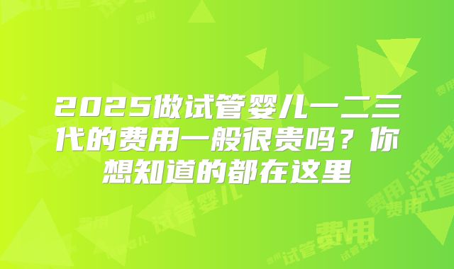 2025做试管婴儿一二三代的费用一般很贵吗？你想知道的都在这里
