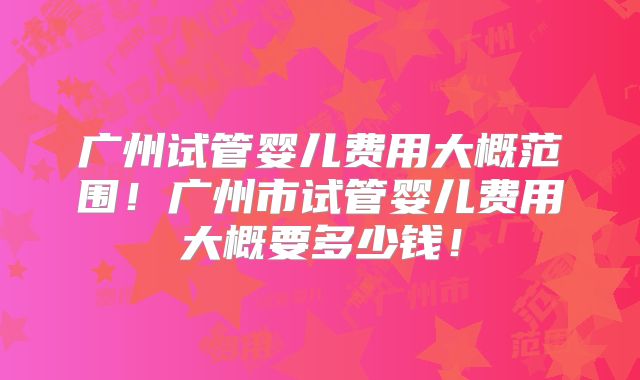 广州试管婴儿费用大概范围！广州市试管婴儿费用大概要多少钱！