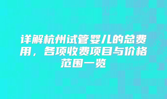 详解杭州试管婴儿的总费用,各项收费项目与价格范围一览