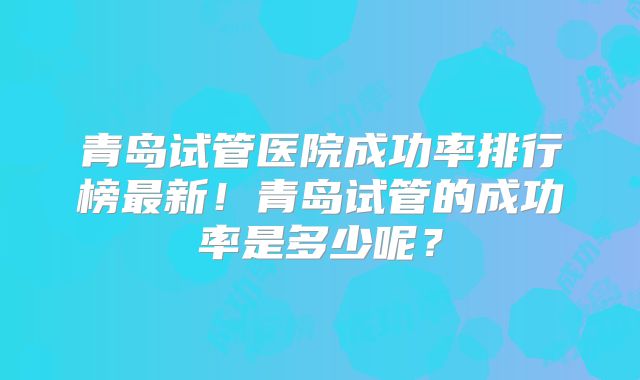 青岛试管医院成功率排行榜最新!青岛试管的成功率是多少呢?