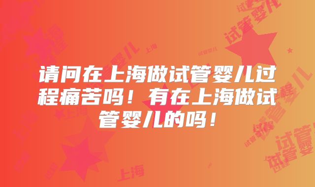 请问在上海做试管婴儿过程痛苦吗!有在上海做试管婴儿的吗!
