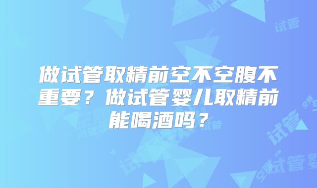 做试管取精前空不空腹不重要？做试管婴儿取精前能喝酒吗？