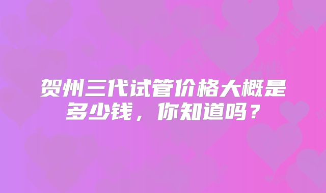 贺州三代试管价格大概是多少钱,你知道吗?