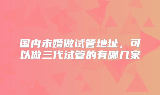国内未婚做试管地址，可以做三代试管的有哪几家