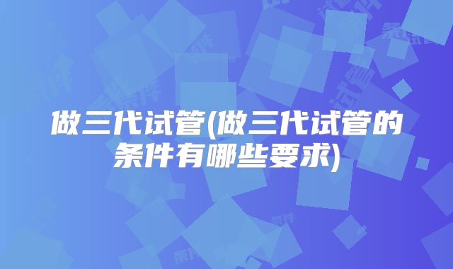 做三代试管(做三代试管的条件有哪些要求)