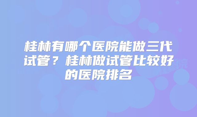 桂林有哪个医院能做三代试管?桂林做试管比较好的医院排名